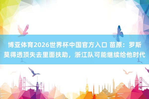 博亚体育2026世界杯中国官方入口 苗原：罗斯莫得透顶失去里面扶助，浙江队可能继续给他时代