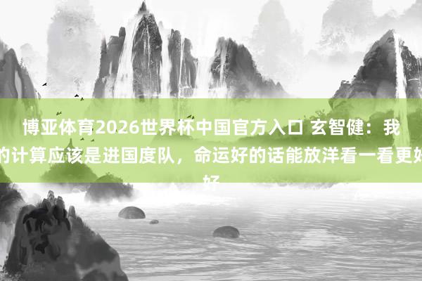博亚体育2026世界杯中国官方入口 玄智健：我的计算应该是进国度队，命运好的话能放洋看一看更好