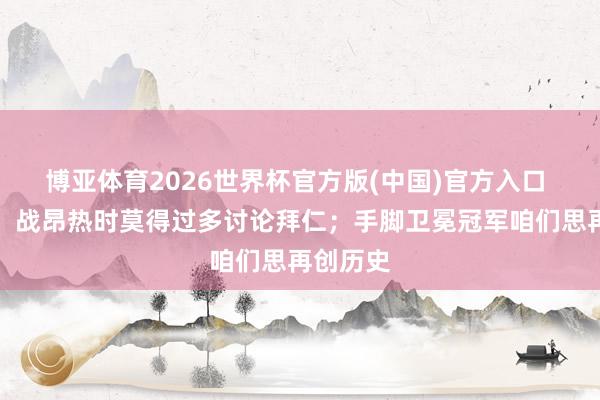 博亚体育2026世界杯官方版(中国)官方入口 恩里克：战昂热时莫得过多讨论拜仁；手脚卫冕冠军咱们思再创历史