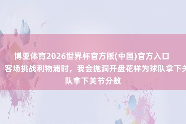 博亚体育2026世界杯官方版(中国)官方入口 凯莱赫：客场挑战利物浦时，我会抛洞开盘花样为球队拿下关节分数