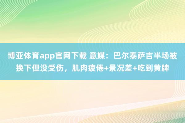 博亚体育app官网下载 意媒：巴尔泰萨吉半场被换下但没受伤，肌肉疲倦+景况差+吃到黄牌