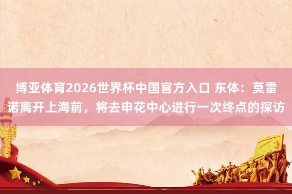 博亚体育2026世界杯中国官方入口 东体：莫雷诺离开上海前，将去申花中心进行一次终点的探访