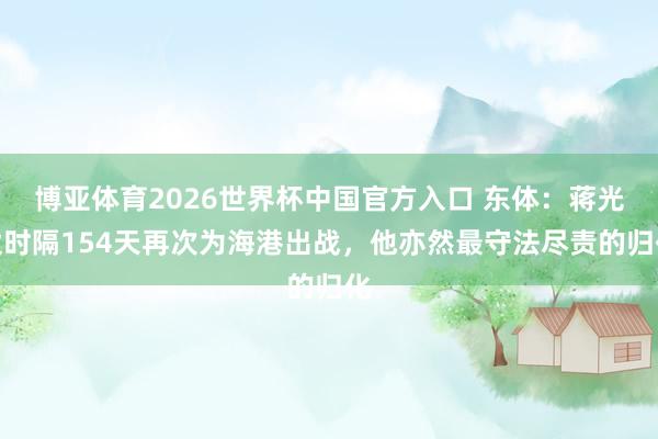 博亚体育2026世界杯中国官方入口 东体：蒋光太时隔154天再次为海港出战，他亦然最守法尽责的归化