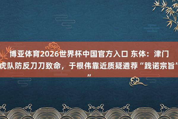 博亚体育2026世界杯中国官方入口 东体：津门虎队防反刀刀致命，于根伟靠近质疑遴荐“践诺宗旨”