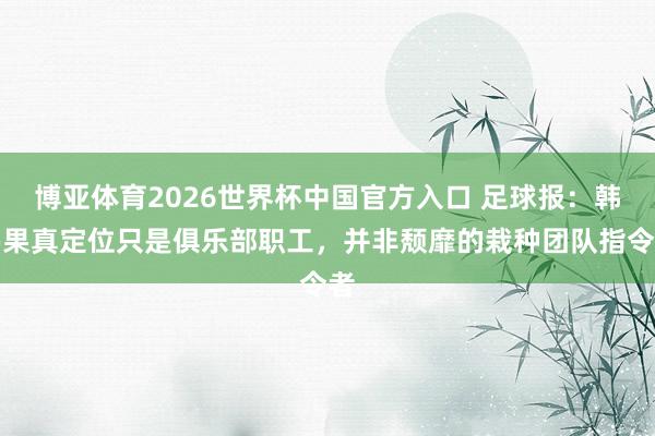 博亚体育2026世界杯中国官方入口 足球报：韩鹏果真定位只是俱乐部职工，并非颓靡的栽种团队指令者