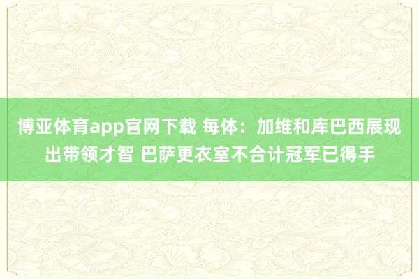 博亚体育app官网下载 每体：加维和库巴西展现出带领才智 巴萨更衣室不合计冠军已得手