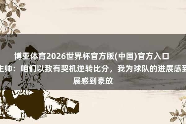 博亚体育2026世界杯官方版(中国)官方入口 齐灵主帅：咱们以致有契机逆转比分，我为球队的进展感到豪放