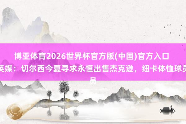 博亚体育2026世界杯官方版(中国)官方入口 英媒：切尔西今夏寻求永恒出售杰克逊，纽卡体恤球员