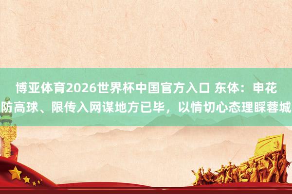 博亚体育2026世界杯中国官方入口 东体：申花防高球、限传入网谋地方已毕，以情切心态理睬蓉城