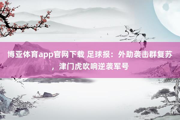 博亚体育app官网下载 足球报：外助袭击群复苏，津门虎吹响逆袭军号