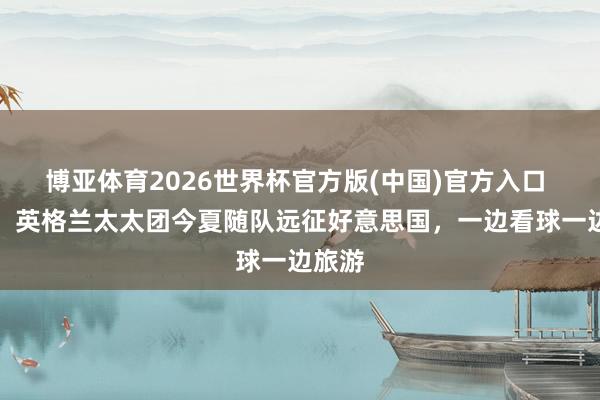 博亚体育2026世界杯官方版(中国)官方入口 镜报：英格兰太太团今夏随队远征好意思国，一边看球一边旅游