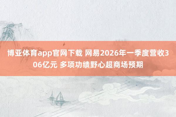 博亚体育app官网下载 网易2026年一季度营收306亿元 多项功绩野心超商场预期