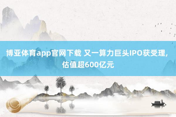 博亚体育app官网下载 又一算力巨头IPO获受理， 估值超600亿元