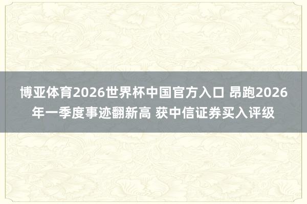 博亚体育2026世界杯中国官方入口 昂跑2026年一季度事迹翻新高 获中信证券买入评级