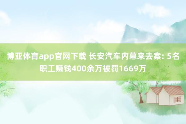 博亚体育app官网下载 长安汽车内幕来去案: 5名职工赚钱400余万被罚1669万