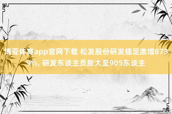 博亚体育app官网下载 松发股份研发插足激增8739%， 研发东谈主员膨大至905东谈主
