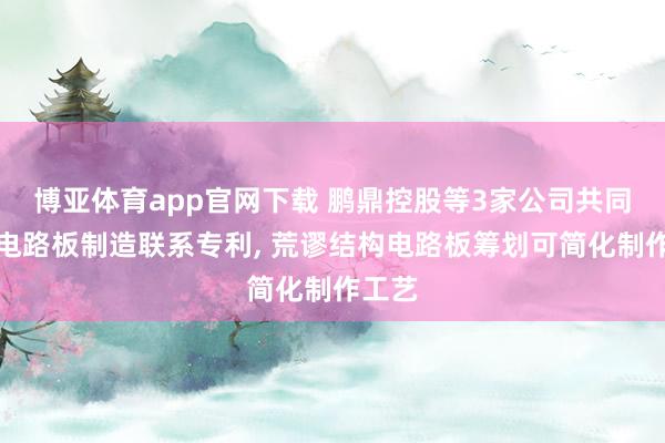 博亚体育app官网下载 鹏鼎控股等3家公司共同央求电路板制造联系专利， 荒谬结构电路板筹划可简化制作工艺