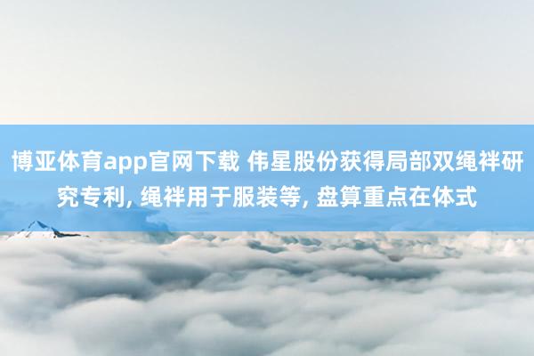 博亚体育app官网下载 伟星股份获得局部双绳袢研究专利， 绳袢用于服装等， 盘算重点在体式