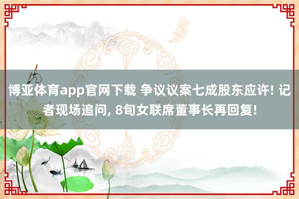 博亚体育app官网下载 争议议案七成股东应许! 记者现场追问， 8旬女联席董事长再回复!
