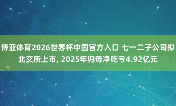 博亚体育2026世界杯中国官方入口 七一二子公司拟北交所上市， 2025年归母净吃亏4.92亿元