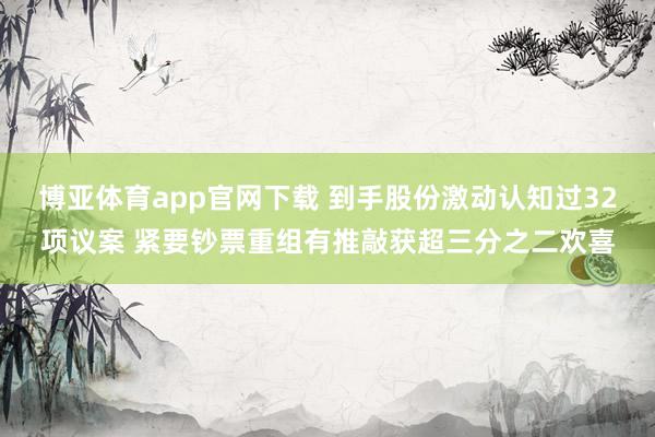 博亚体育app官网下载 到手股份激动认知过32项议案 紧要钞票重组有推敲获超三分之二欢喜