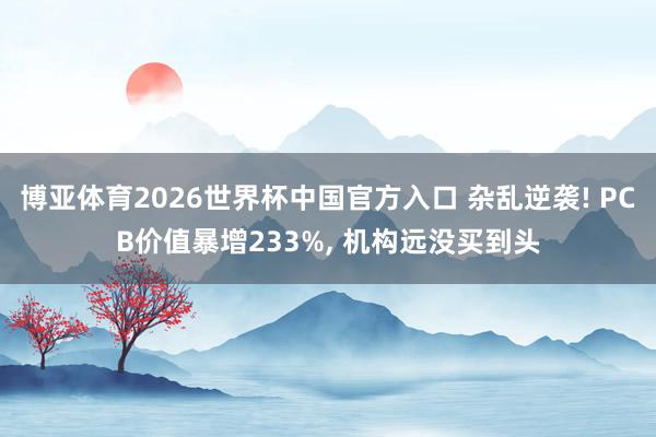 博亚体育2026世界杯中国官方入口 杂乱逆袭! PCB价值暴增233%， 机构远没买到头