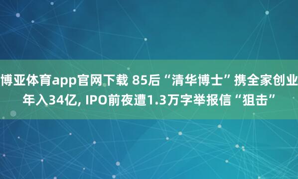 博亚体育app官网下载 85后“清华博士”携全家创业年入34亿， IPO前夜遭1.3万字举报信“狙击”