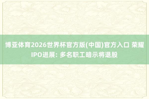 博亚体育2026世界杯官方版(中国)官方入口 荣耀IPO进展: 多名职工暗示将退股