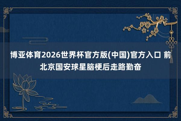 博亚体育2026世界杯官方版(中国)官方入口 前北京国安球星脑梗后走路勤奋