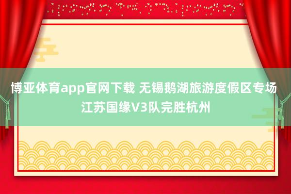 博亚体育app官网下载 无锡鹅湖旅游度假区专场 江苏国缘V3队完胜杭州
