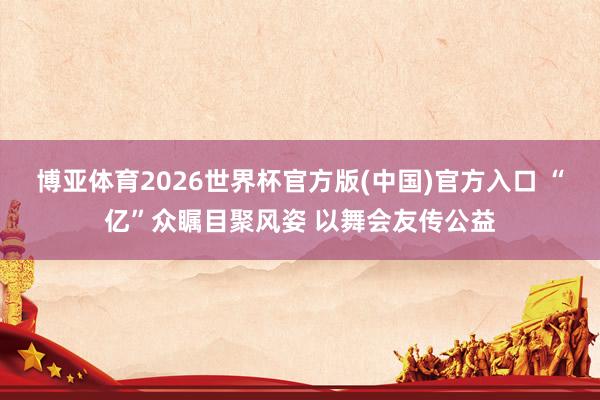博亚体育2026世界杯官方版(中国)官方入口 “亿”众瞩目聚风姿 以舞会友传公益