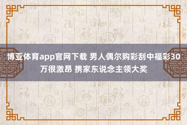 博亚体育app官网下载 男人偶尔购彩刮中福彩30万很激昂 携家东说念主领大奖