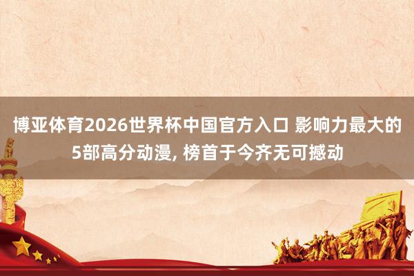 博亚体育2026世界杯中国官方入口 影响力最大的5部高分动漫， 榜首于今齐无可撼动