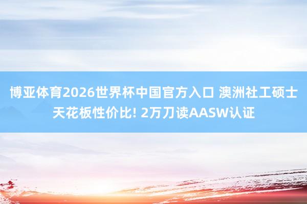 博亚体育2026世界杯中国官方入口 澳洲社工硕士天花板性价比! 2万刀读AASW认证