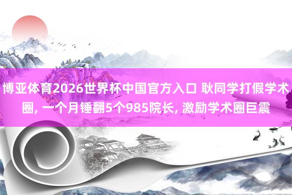博亚体育2026世界杯中国官方入口 耿同学打假学术圈， 一个月锤翻5个985院长， 激励学术圈巨震