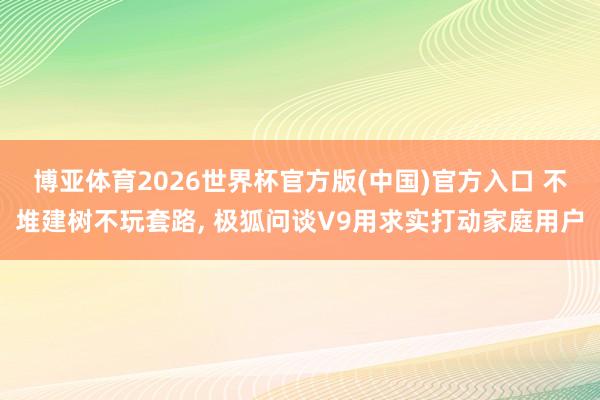 博亚体育2026世界杯官方版(中国)官方入口 不堆建树不玩套路， 极狐问谈V9用求实打动家庭用户