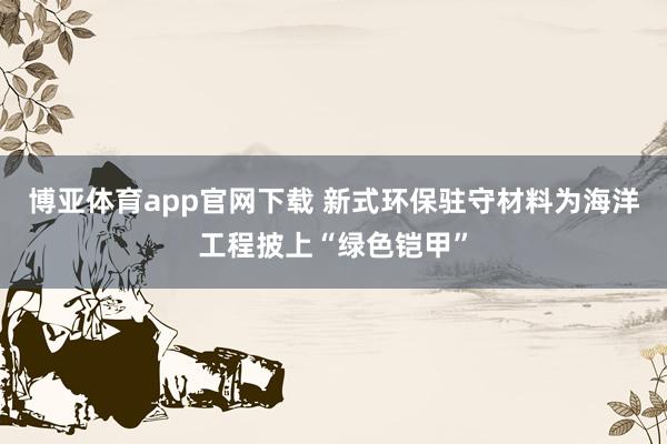 博亚体育app官网下载 新式环保驻守材料为海洋工程披上“绿色铠甲”