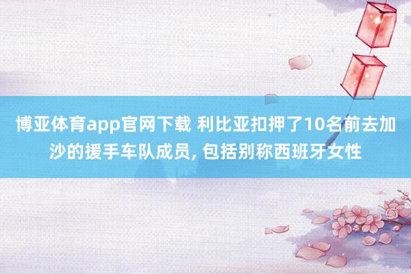 博亚体育app官网下载 利比亚扣押了10名前去加沙的援手车队成员， 包括别称西班牙女性
