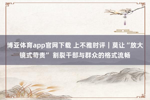 博亚体育app官网下载 上不雅时评｜莫让“放大镜式苛责” 割裂干部与群众的格式流畅