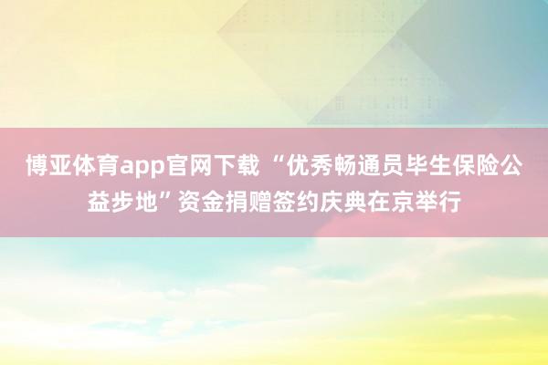 博亚体育app官网下载 “优秀畅通员毕生保险公益步地”资金捐赠签约庆典在京举行