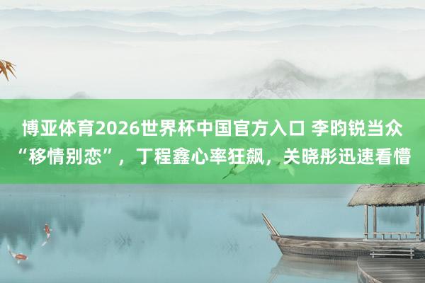 博亚体育2026世界杯中国官方入口 李昀锐当众“移情别恋”，丁程鑫心率狂飙，关晓彤迅速看懵