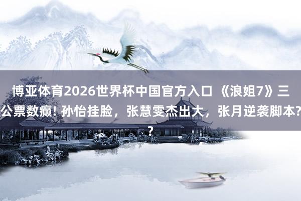 博亚体育2026世界杯中国官方入口 《浪姐7》三公票数癫! 孙怡挂脸，张慧雯杰出大，张月逆袭脚本?