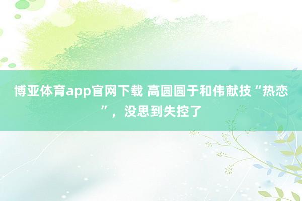 博亚体育app官网下载 高圆圆于和伟献技“热恋”，没思到失控了