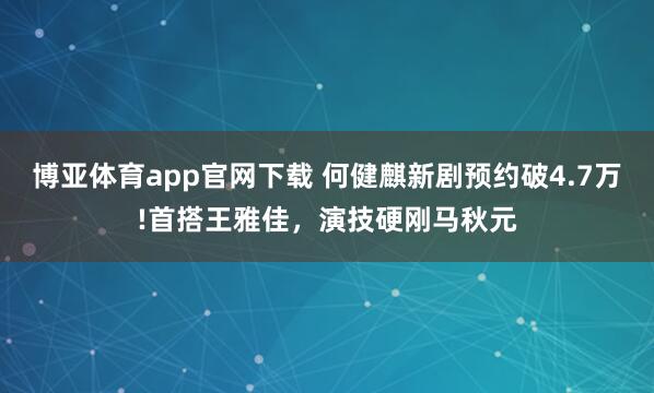 博亚体育app官网下载 何健麒新剧预约破4.7万!首搭王雅佳，演技硬刚马秋元