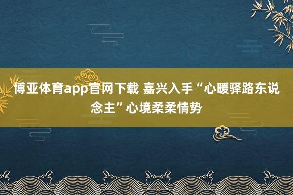 博亚体育app官网下载 嘉兴入手“心暖驿路东说念主”心境柔柔情势