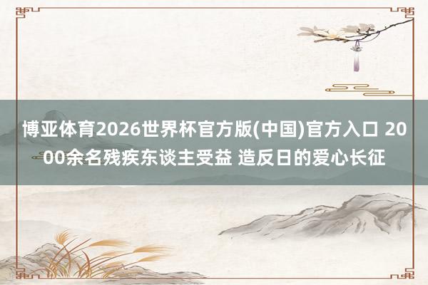 博亚体育2026世界杯官方版(中国)官方入口 2000余名残疾东谈主受益 造反日的爱心长征