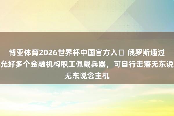 博亚体育2026世界杯中国官方入口 俄罗斯通过法律：允好多个金融机构职工佩戴兵器，可自行击落无东说念主机