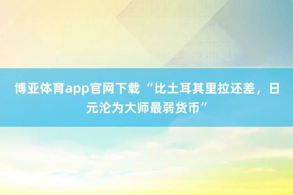 博亚体育app官网下载 “比土耳其里拉还差，日元沦为大师最弱货币”