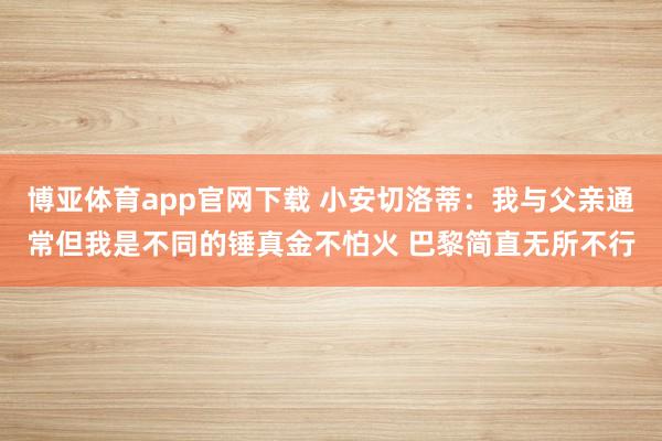 博亚体育app官网下载 小安切洛蒂：我与父亲通常但我是不同的锤真金不怕火 巴黎简直无所不行