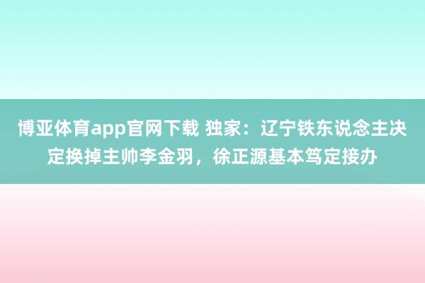 博亚体育app官网下载 独家：辽宁铁东说念主决定换掉主帅李金羽，徐正源基本笃定接办